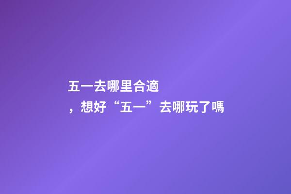 五一去哪里合適，想好“五一”去哪玩了嗎-第1張-觀點-玄機派